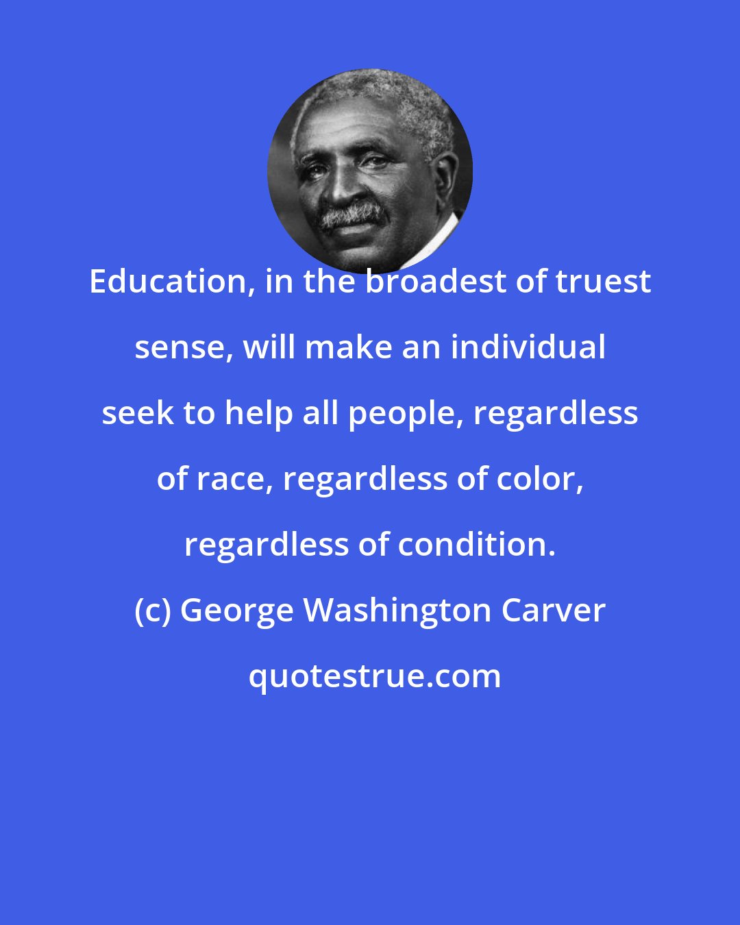 George Washington Carver: Education, in the broadest of truest sense, will make an individual seek to help all people, regardless of race, regardless of color, regardless of condition.