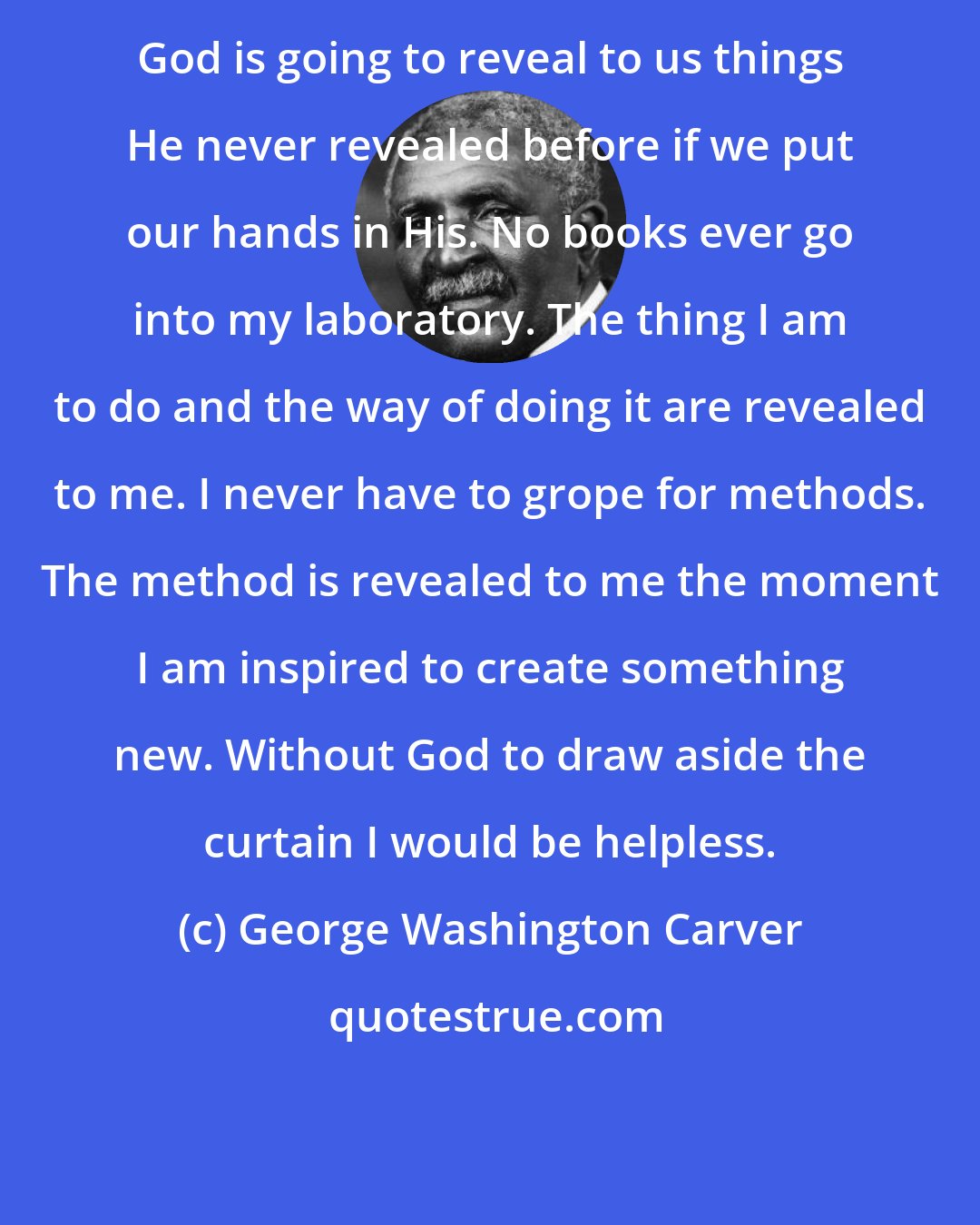 George Washington Carver: God is going to reveal to us things He never revealed before if we put our hands in His. No books ever go into my laboratory. The thing I am to do and the way of doing it are revealed to me. I never have to grope for methods. The method is revealed to me the moment I am inspired to create something new. Without God to draw aside the curtain I would be helpless.