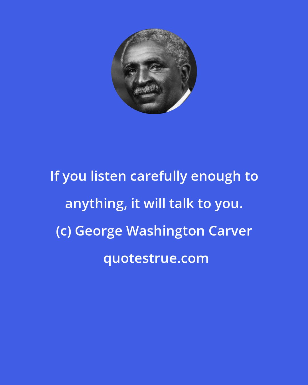 George Washington Carver: If you listen carefully enough to anything, it will talk to you.