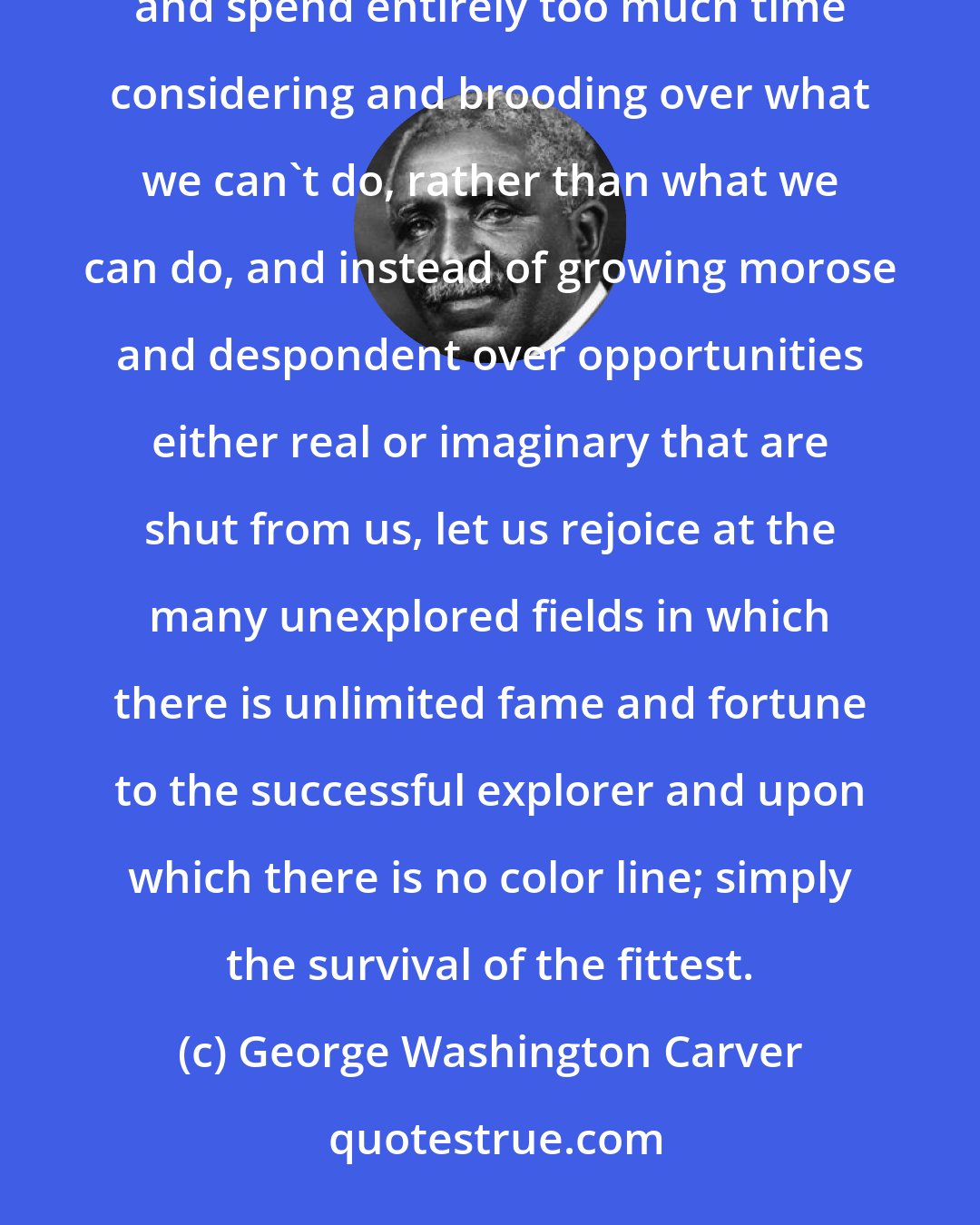 George Washington Carver: In these strenuous times, we are likely to become morbid and look constantly on the dark side of life, and spend entirely too much time considering and brooding over what we can't do, rather than what we can do, and instead of growing morose and despondent over opportunities either real or imaginary that are shut from us, let us rejoice at the many unexplored fields in which there is unlimited fame and fortune to the successful explorer and upon which there is no color line; simply the survival of the fittest.