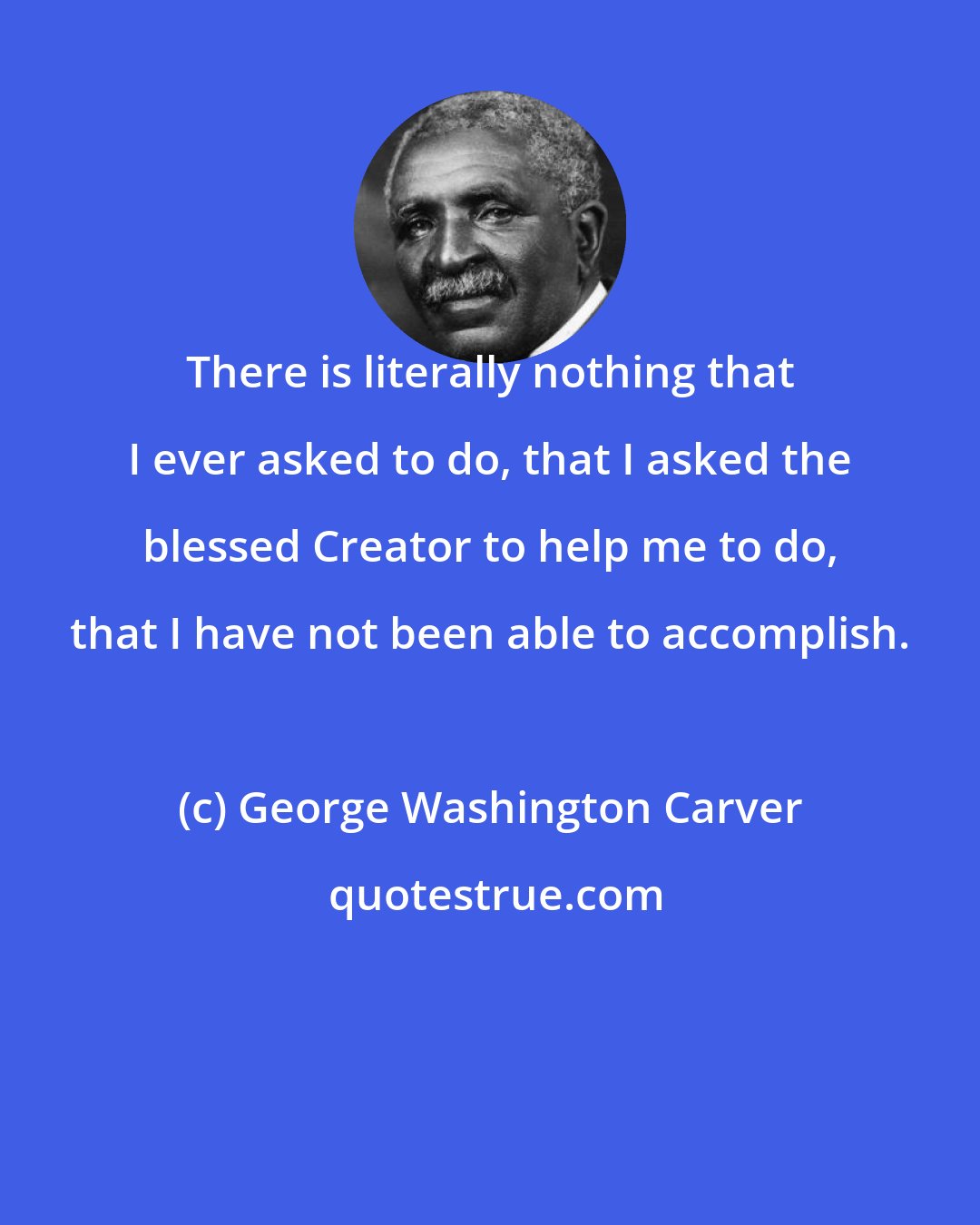 George Washington Carver: There is literally nothing that I ever asked to do, that I asked the blessed Creator to help me to do, that I have not been able to accomplish.