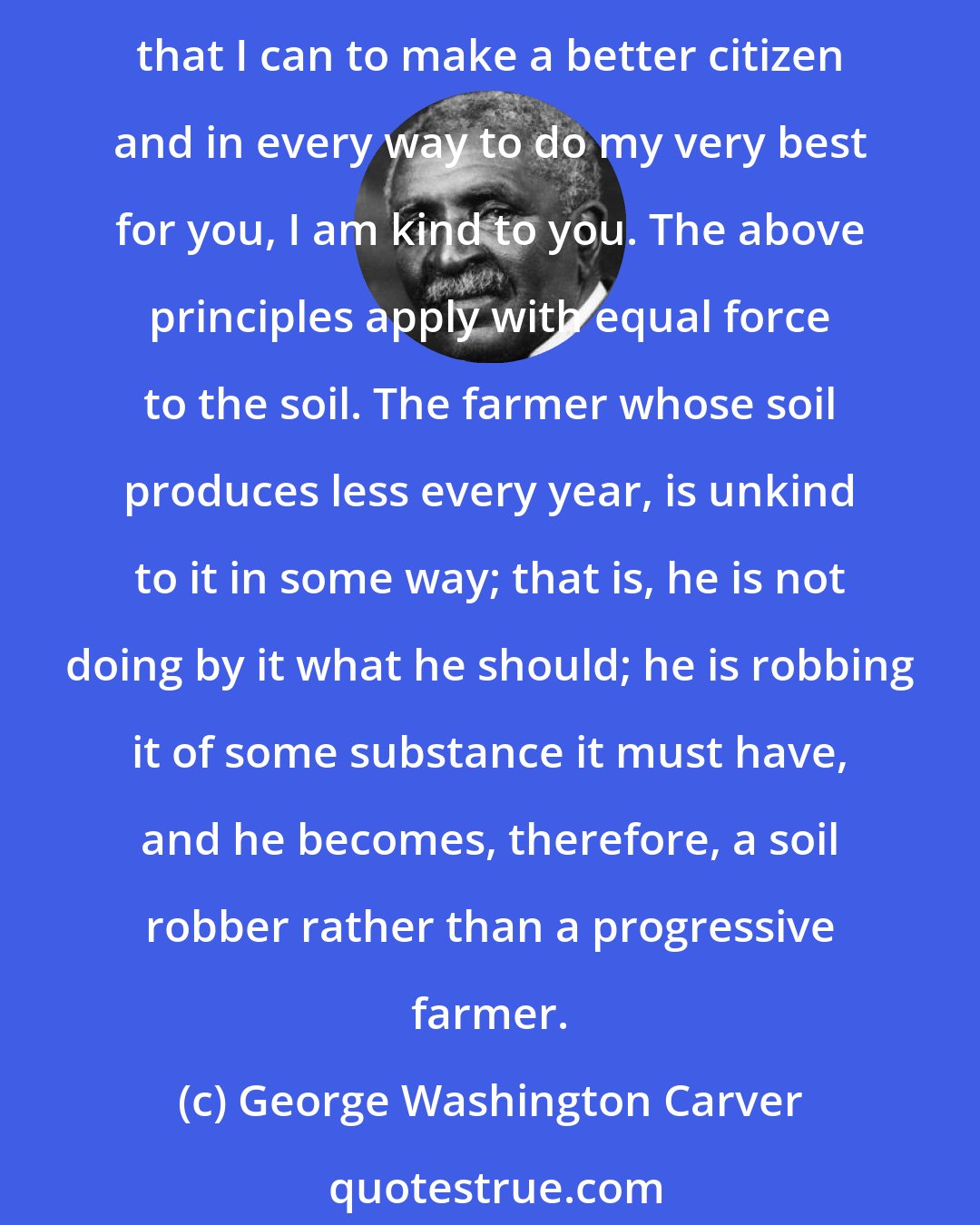 George Washington Carver: Unkindness to anything means an injustice to that thing. If I am unkind to you I do you an injustice, or wrong you in some way. On the other hand, if I try to assist you in every way that I can to make a better citizen and in every way to do my very best for you, I am kind to you. The above principles apply with equal force to the soil. The farmer whose soil produces less every year, is unkind to it in some way; that is, he is not doing by it what he should; he is robbing it of some substance it must have, and he becomes, therefore, a soil robber rather than a progressive farmer.