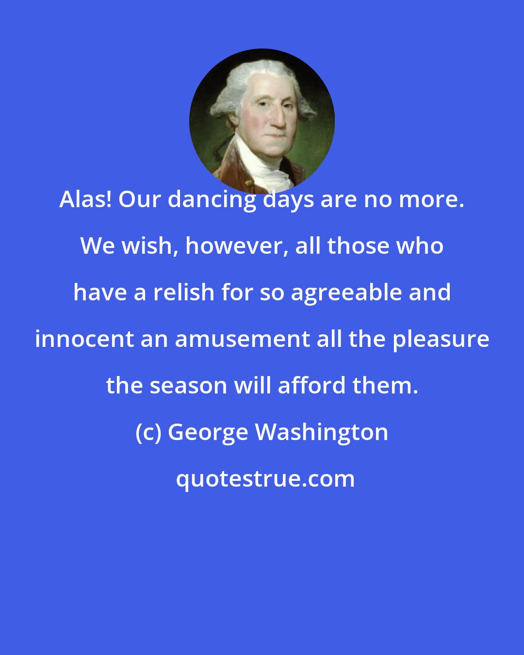 George Washington: Alas! Our dancing days are no more. We wish, however, all those who have a relish for so agreeable and innocent an amusement all the pleasure the season will afford them.