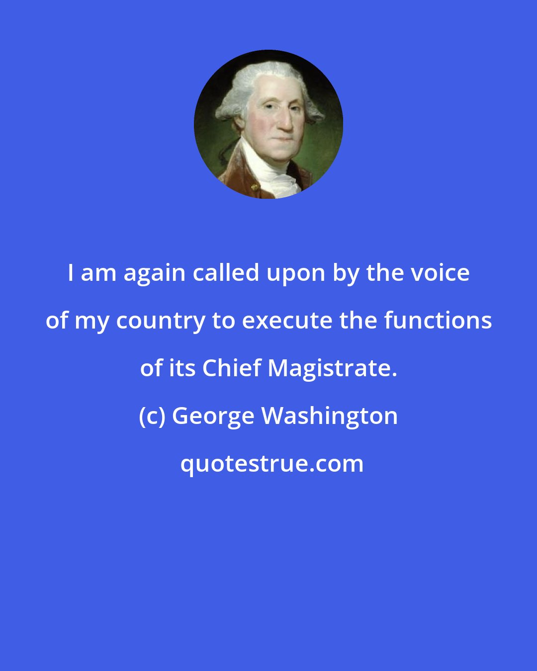 George Washington: I am again called upon by the voice of my country to execute the functions of its Chief Magistrate.