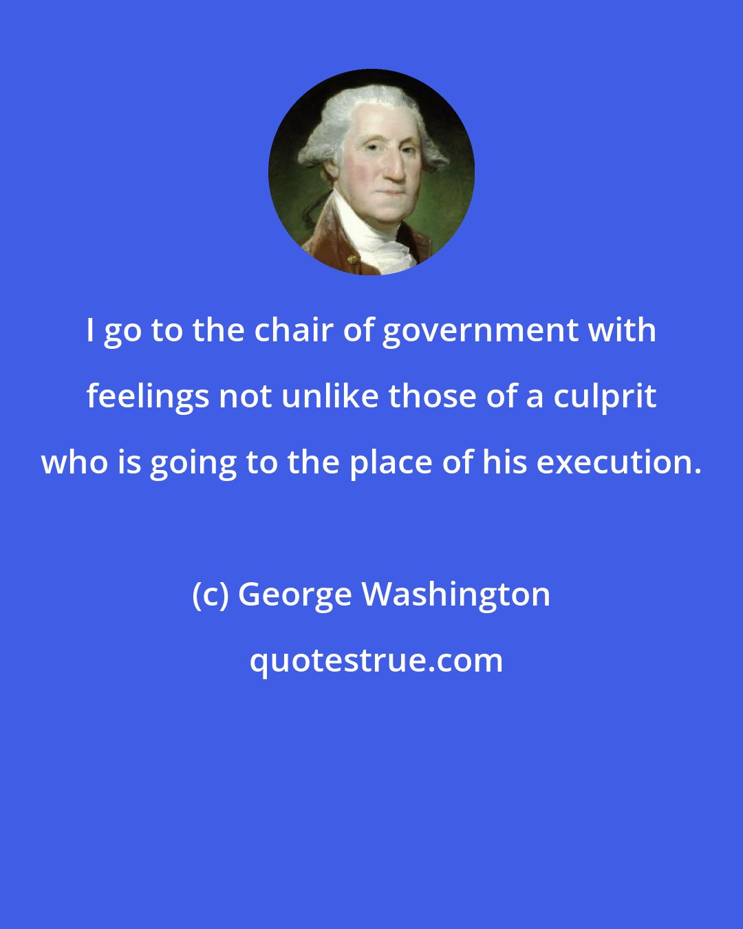 George Washington: I go to the chair of government with feelings not unlike those of a culprit who is going to the place of his execution.