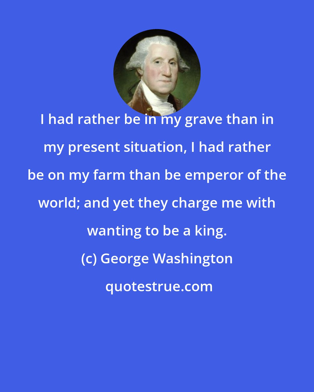 George Washington: I had rather be in my grave than in my present situation, I had rather be on my farm than be emperor of the world; and yet they charge me with wanting to be a king.