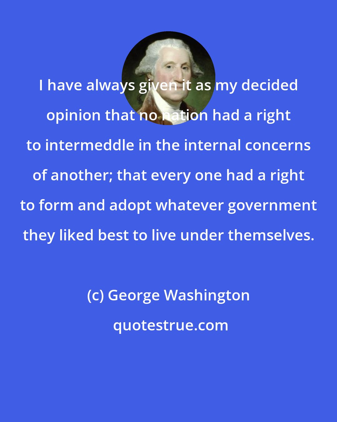 George Washington: I have always given it as my decided opinion that no nation had a right to intermeddle in the internal concerns of another; that every one had a right to form and adopt whatever government they liked best to live under themselves.