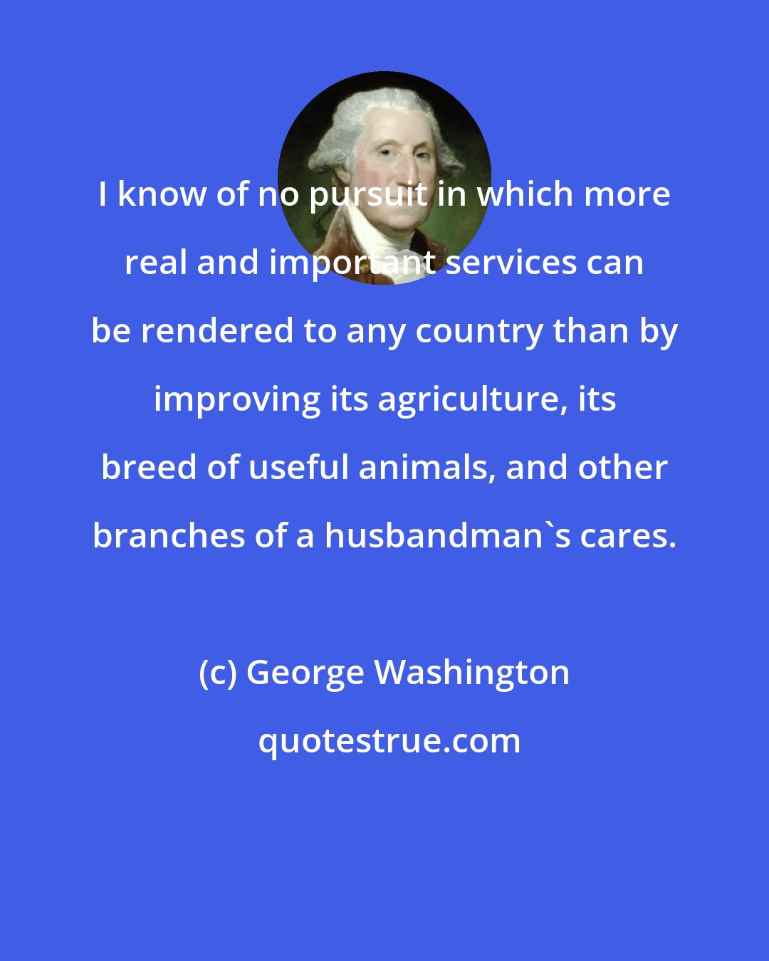 George Washington: I know of no pursuit in which more real and important services can be rendered to any country than by improving its agriculture, its breed of useful animals, and other branches of a husbandman's cares.