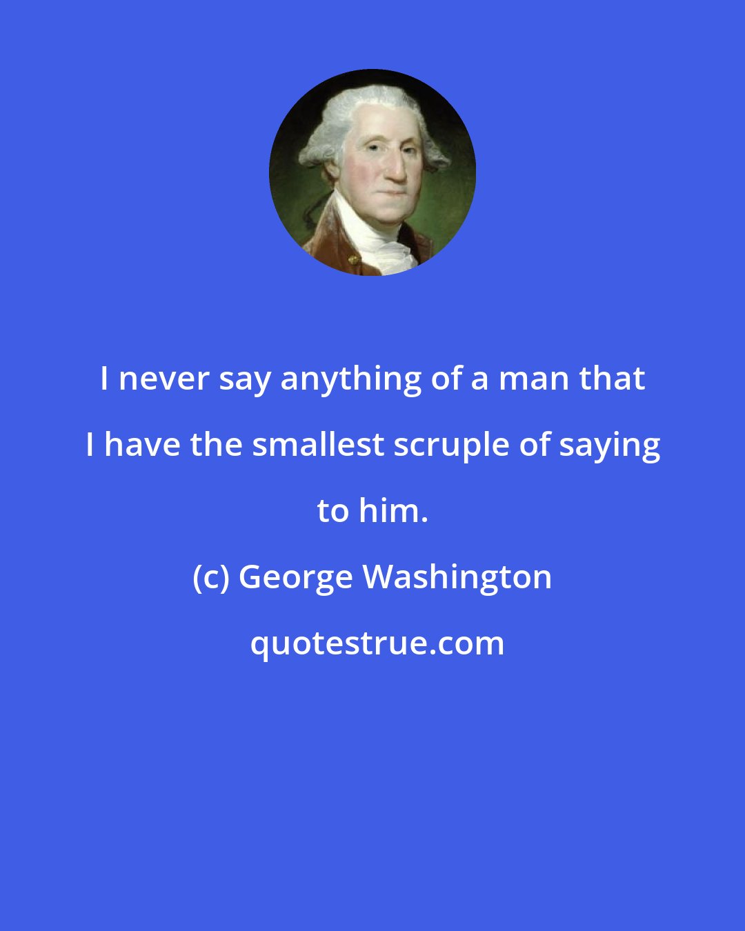 George Washington: I never say anything of a man that I have the smallest scruple of saying to him.