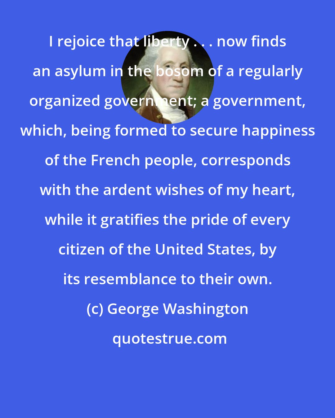 George Washington: I rejoice that liberty . . . now finds an asylum in the bosom of a regularly organized government; a government, which, being formed to secure happiness of the French people, corresponds with the ardent wishes of my heart, while it gratifies the pride of every citizen of the United States, by its resemblance to their own.