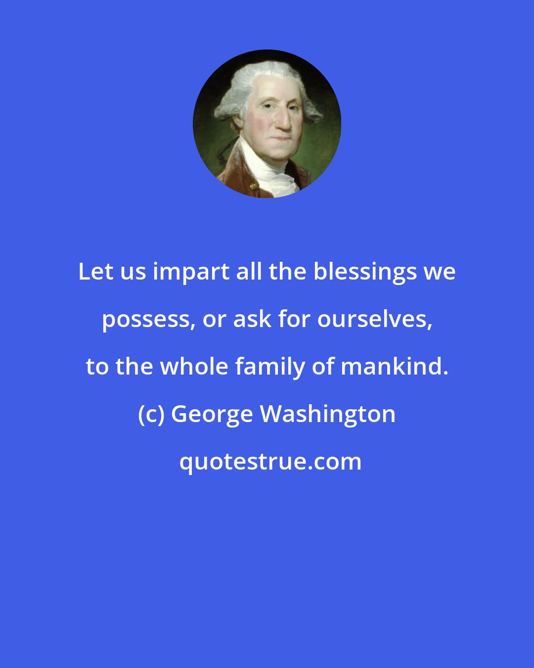 George Washington: Let us impart all the blessings we possess, or ask for ourselves, to the whole family of mankind.