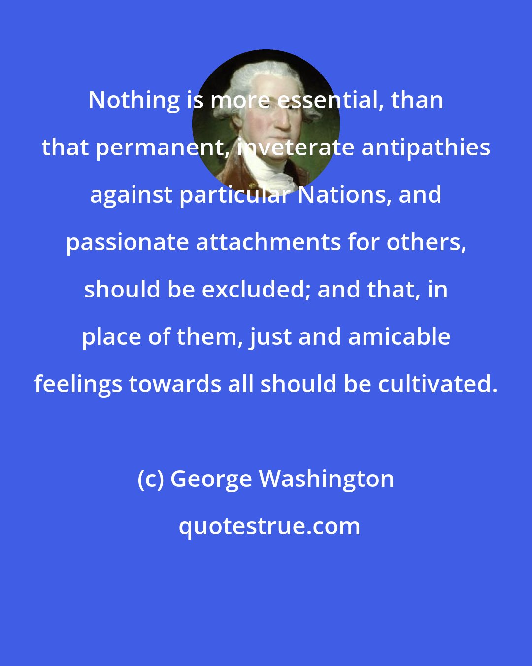 George Washington: Nothing is more essential, than that permanent, inveterate antipathies against particular Nations, and passionate attachments for others, should be excluded; and that, in place of them, just and amicable feelings towards all should be cultivated.