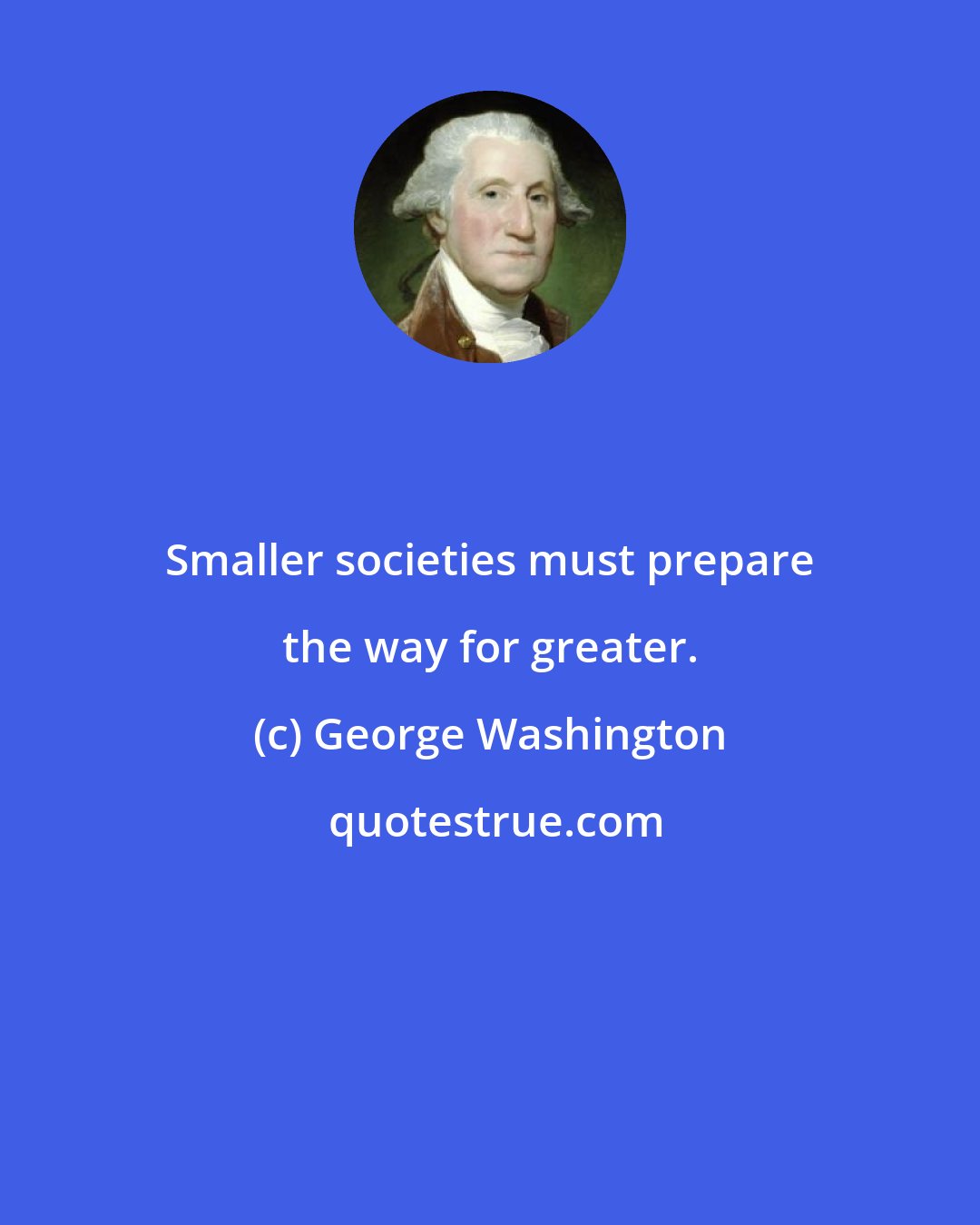 George Washington: Smaller societies must prepare the way for greater.