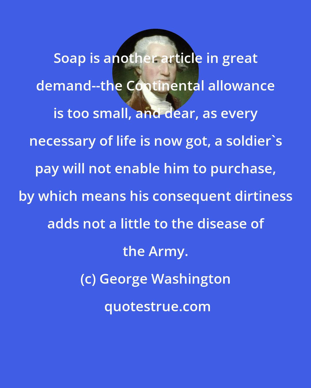 George Washington: Soap is another article in great demand--the Continental allowance is too small, and dear, as every necessary of life is now got, a soldier's pay will not enable him to purchase, by which means his consequent dirtiness adds not a little to the disease of the Army.