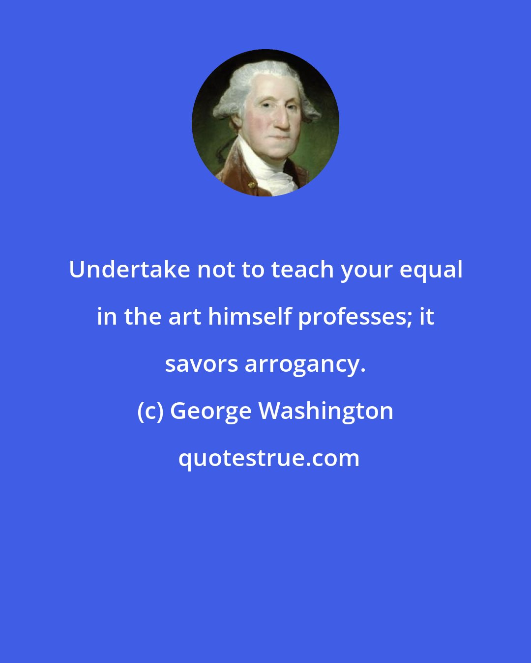 George Washington: Undertake not to teach your equal in the art himself professes; it savors arrogancy.