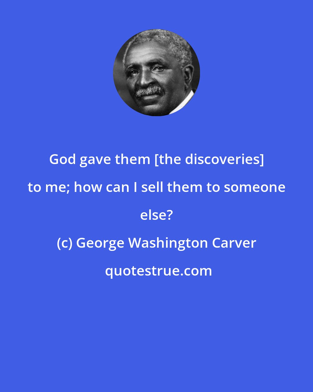 George Washington Carver: God gave them [the discoveries] to me; how can I sell them to someone else?