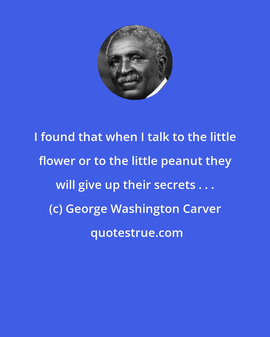 George Washington Carver: I found that when I talk to the little flower or to the little peanut they will give up their secrets . . .