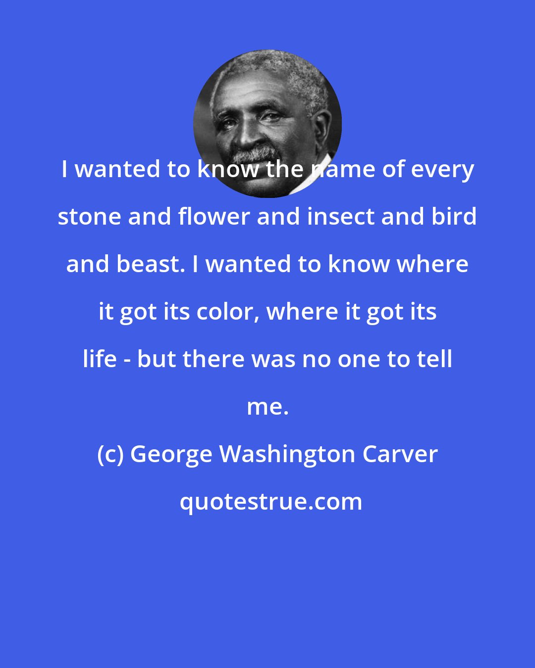 George Washington Carver: I wanted to know the name of every stone and flower and insect and bird and beast. I wanted to know where it got its color, where it got its life - but there was no one to tell me.