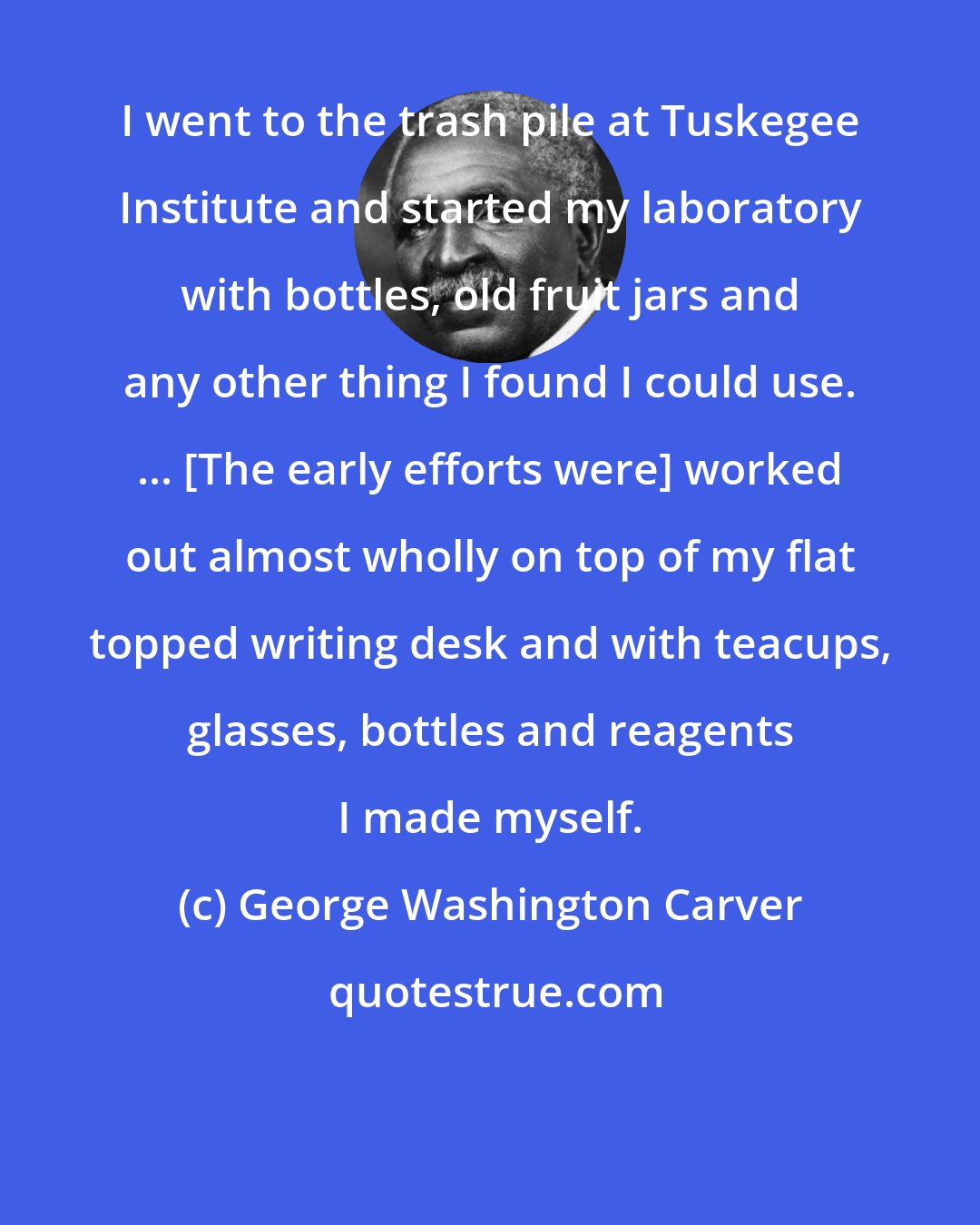George Washington Carver: I went to the trash pile at Tuskegee Institute and started my laboratory with bottles, old fruit jars and any other thing I found I could use. ... [The early efforts were] worked out almost wholly on top of my flat topped writing desk and with teacups, glasses, bottles and reagents I made myself.