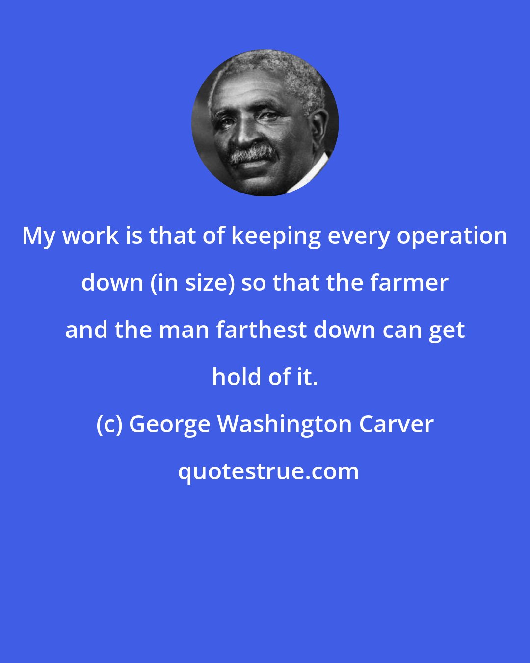 George Washington Carver: My work is that of keeping every operation down (in size) so that the farmer and the man farthest down can get hold of it.