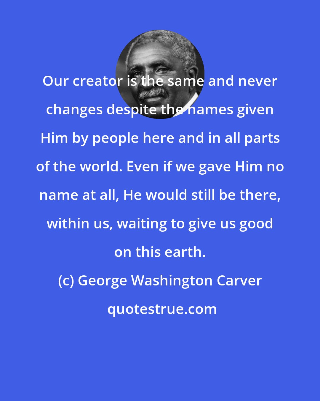 George Washington Carver: Our creator is the same and never changes despite the names given Him by people here and in all parts of the world. Even if we gave Him no name at all, He would still be there, within us, waiting to give us good on this earth.