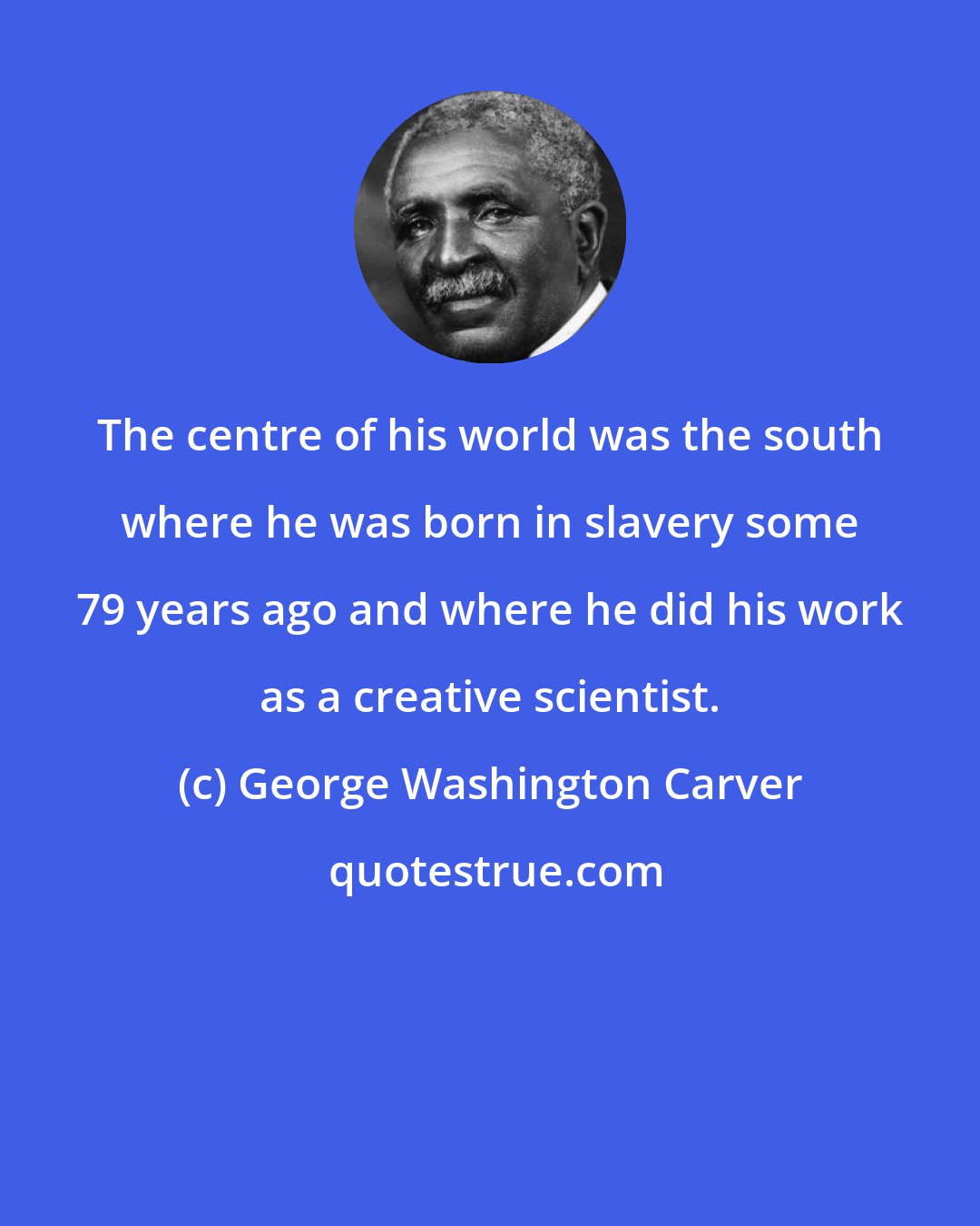 George Washington Carver: The centre of his world was the south where he was born in slavery some 79 years ago and where he did his work as a creative scientist.