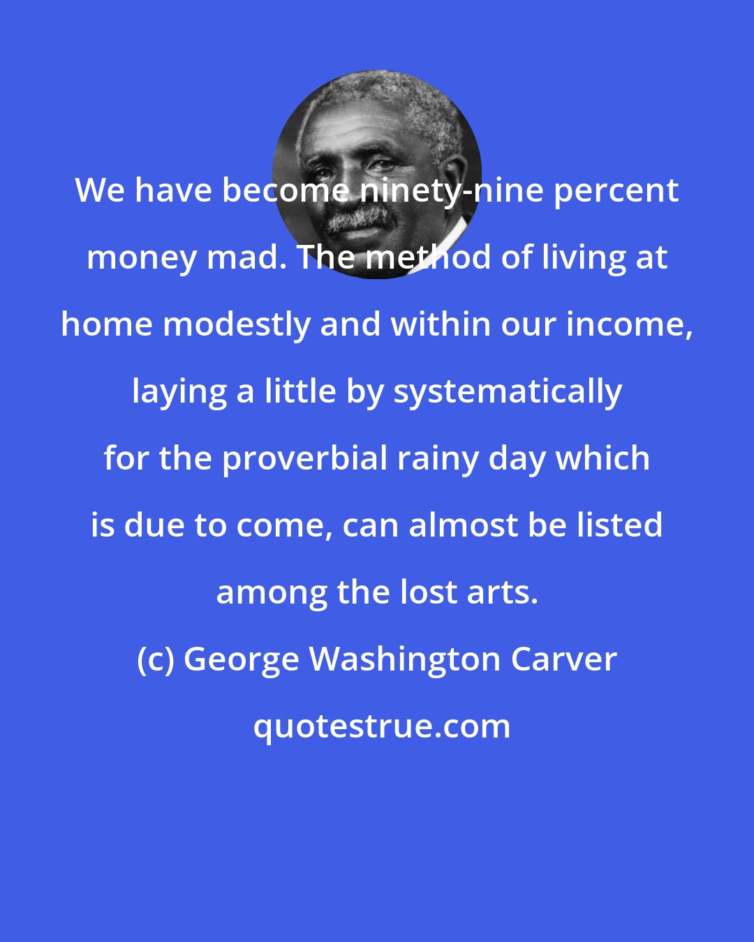 George Washington Carver: We have become ninety-nine percent money mad. The method of living at home modestly and within our income, laying a little by systematically for the proverbial rainy day which is due to come, can almost be listed among the lost arts.