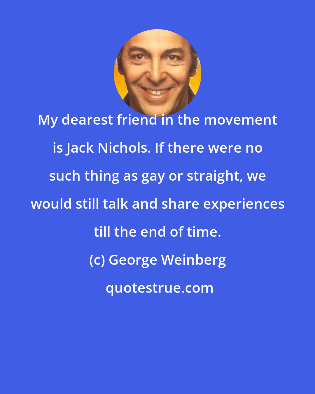 George Weinberg: My dearest friend in the movement is Jack Nichols. If there were no such thing as gay or straight, we would still talk and share experiences till the end of time.