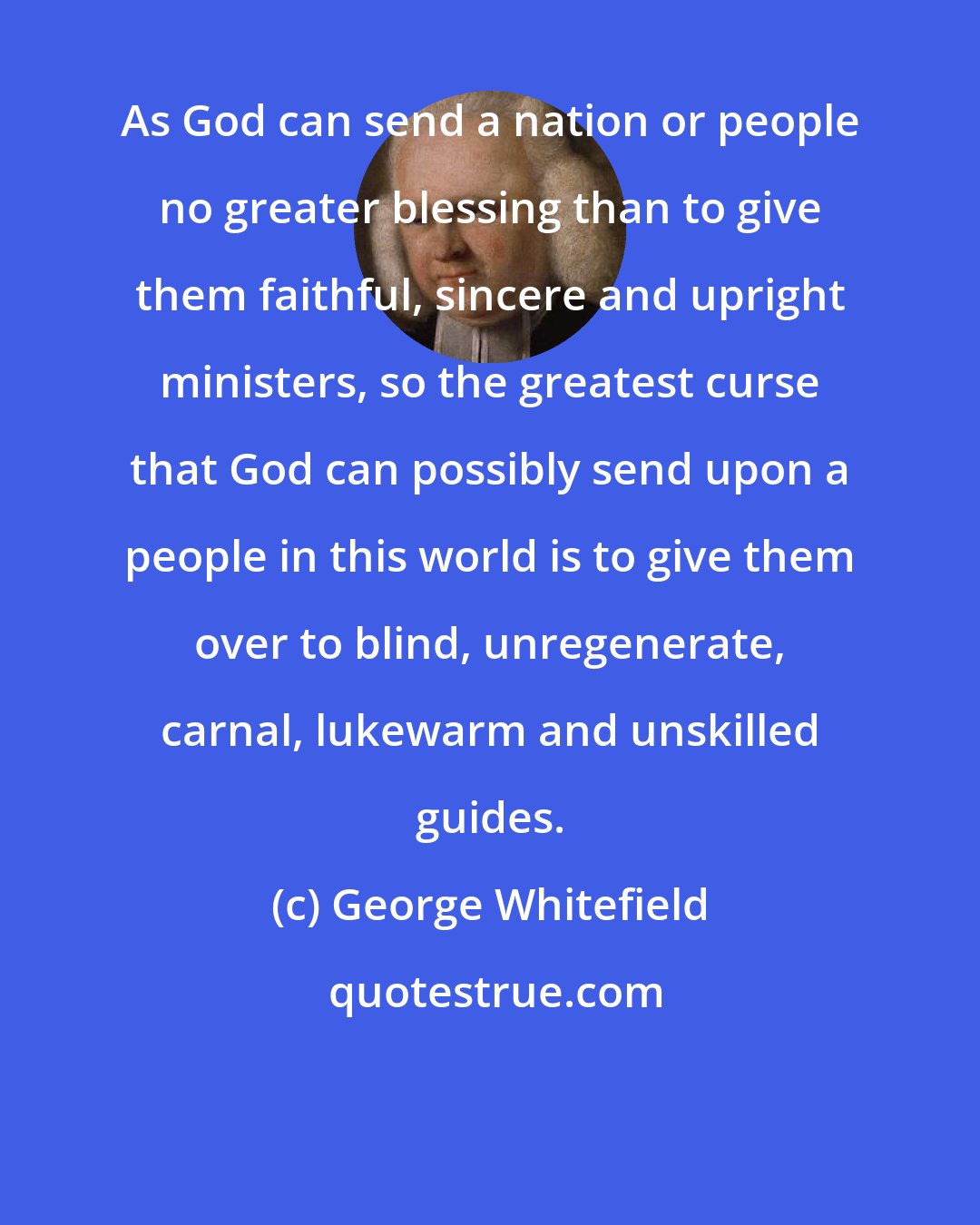 George Whitefield: As God can send a nation or people no greater blessing than to give them faithful, sincere and upright ministers, so the greatest curse that God can possibly send upon a people in this world is to give them over to blind, unregenerate, carnal, lukewarm and unskilled guides.