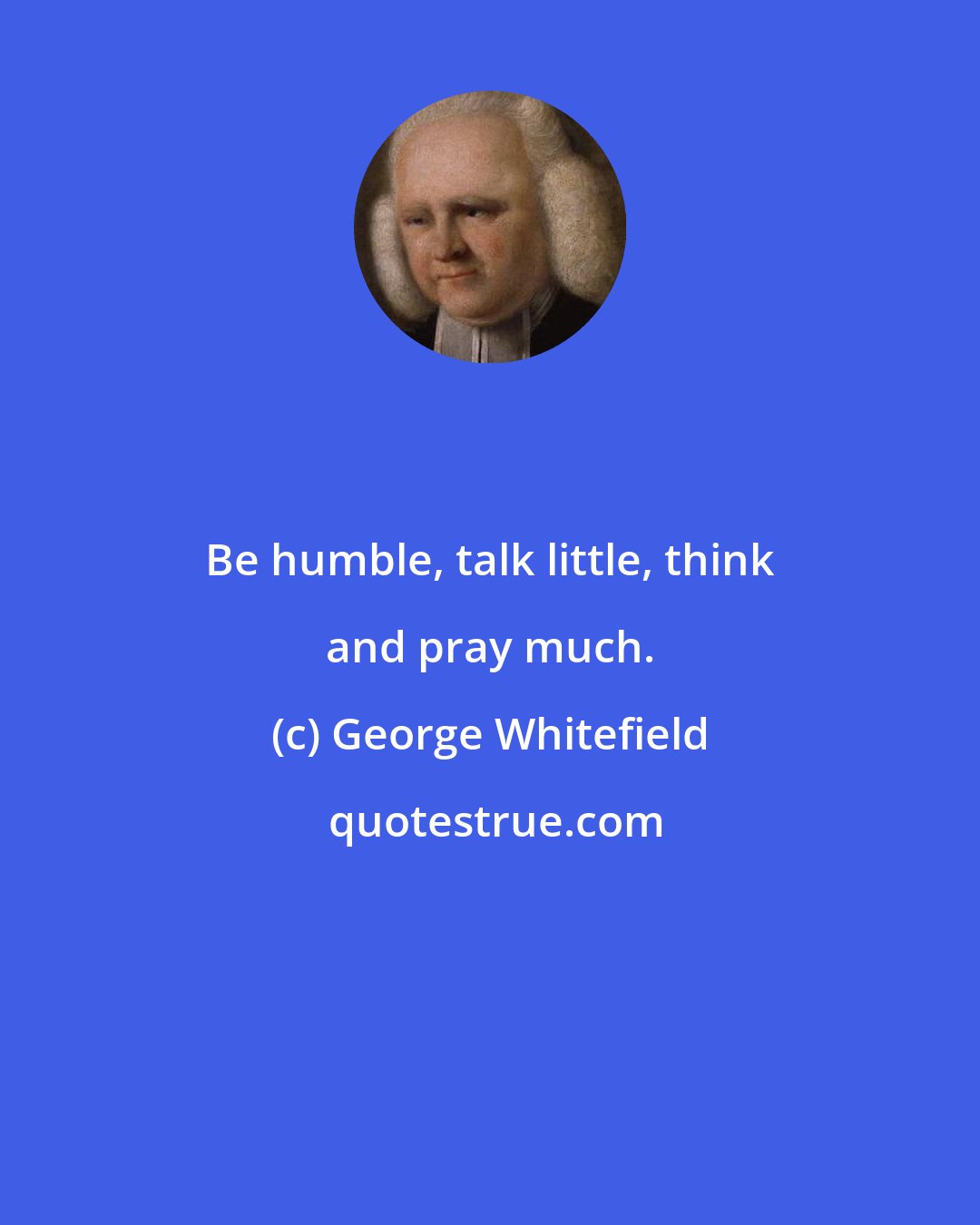 George Whitefield: Be humble, talk little, think and pray much.