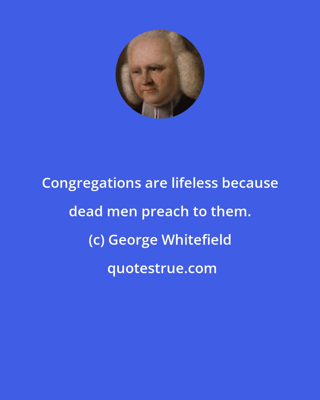 George Whitefield: Congregations are lifeless because dead men preach to them.