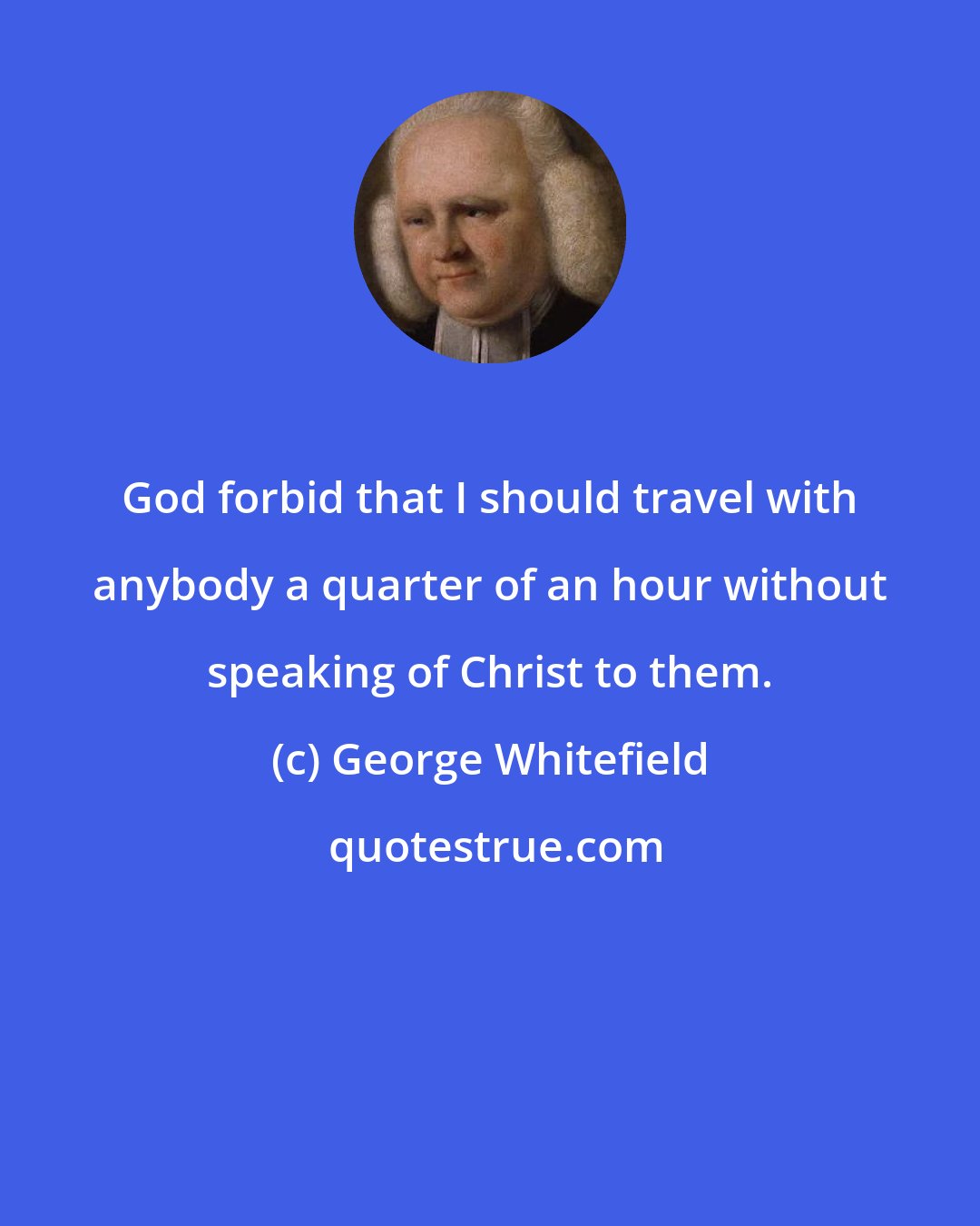 George Whitefield: God forbid that I should travel with anybody a quarter of an hour without speaking of Christ to them.