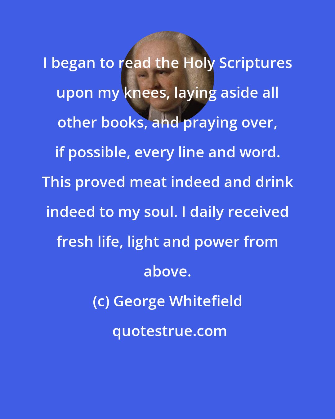 George Whitefield: I began to read the Holy Scriptures upon my knees, laying aside all other books, and praying over, if possible, every line and word. This proved meat indeed and drink indeed to my soul. I daily received fresh life, light and power from above.