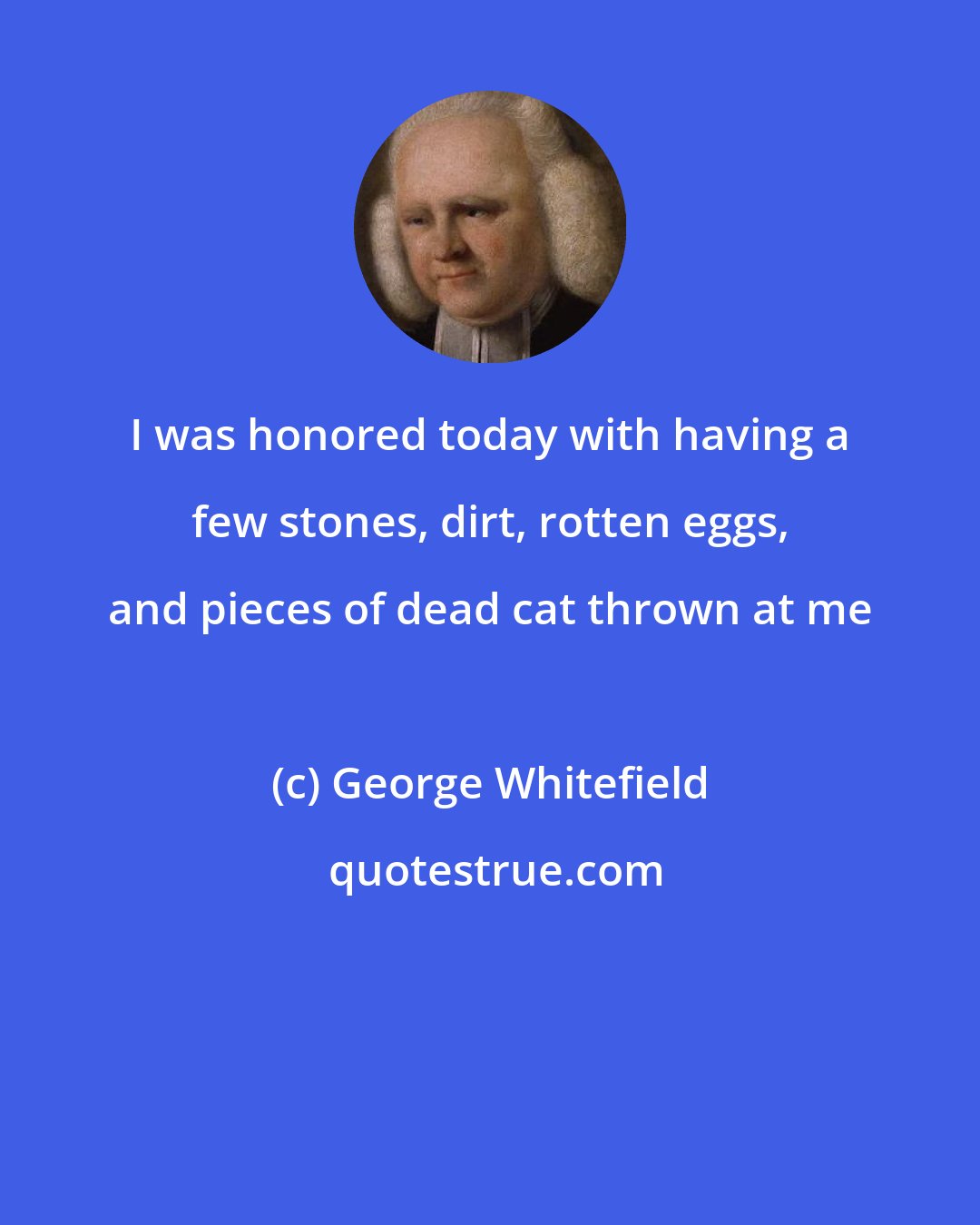 George Whitefield: I was honored today with having a few stones, dirt, rotten eggs, and pieces of dead cat thrown at me