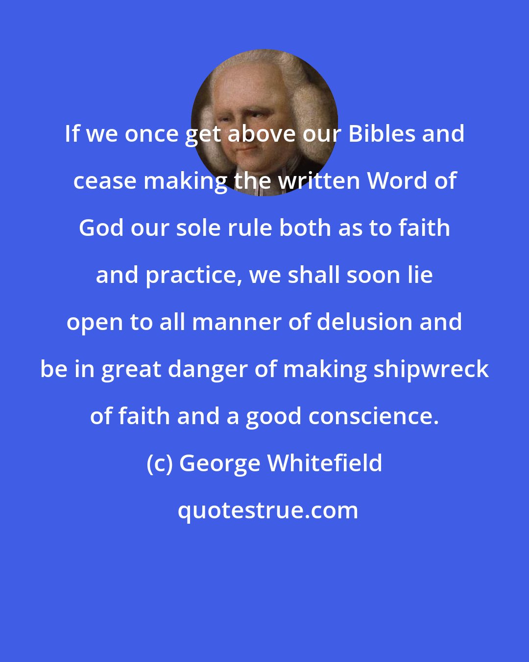 George Whitefield: If we once get above our Bibles and cease making the written Word of God our sole rule both as to faith and practice, we shall soon lie open to all manner of delusion and be in great danger of making shipwreck of faith and a good conscience.