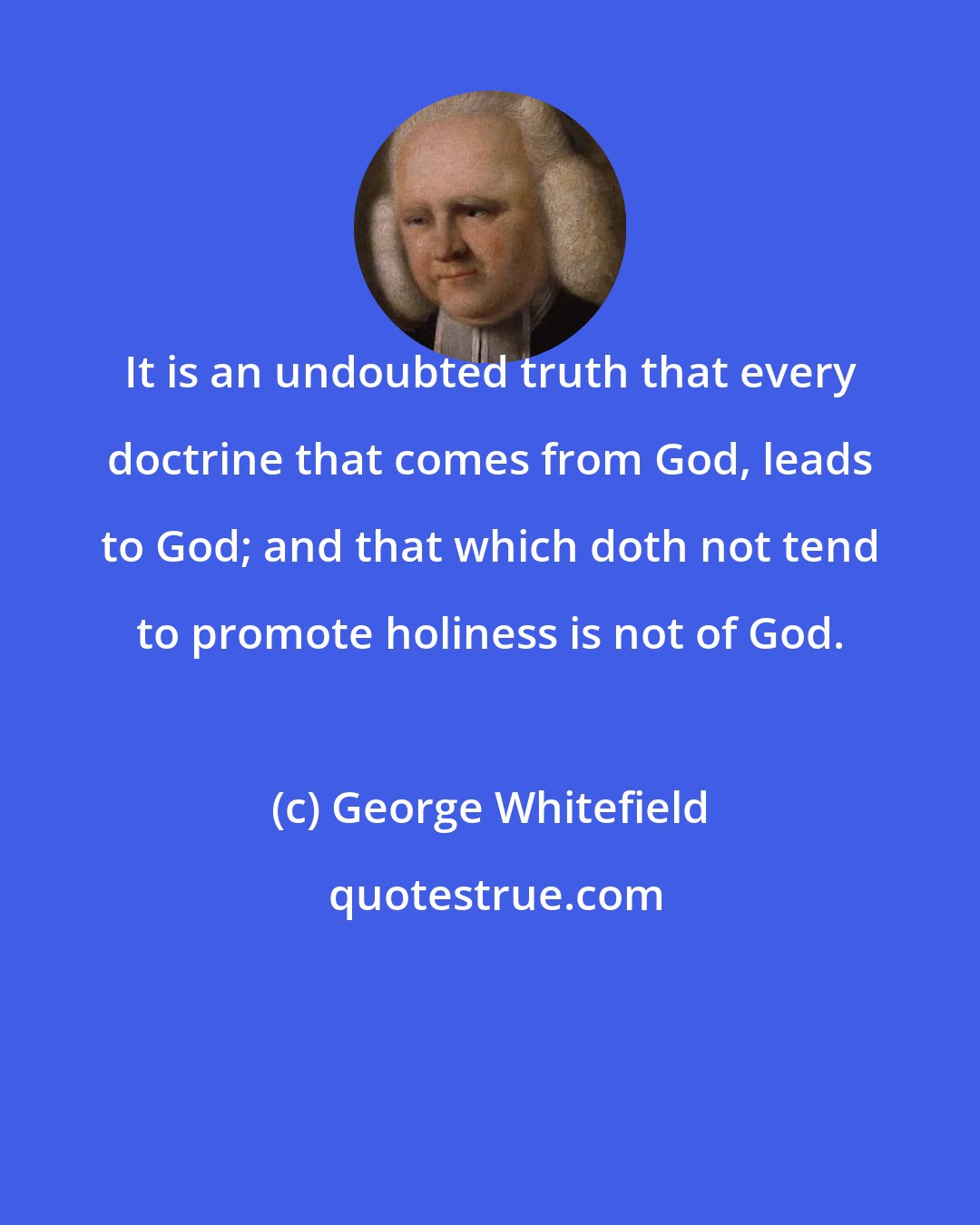 George Whitefield: It is an undoubted truth that every doctrine that comes from God, leads to God; and that which doth not tend to promote holiness is not of God.