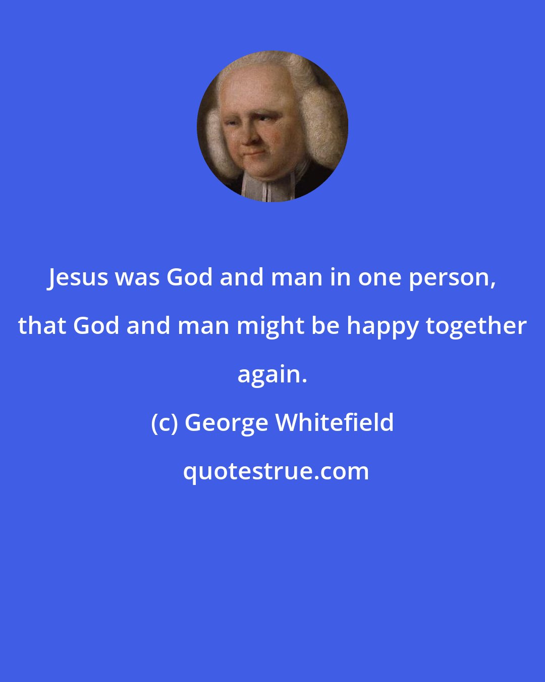 George Whitefield: Jesus was God and man in one person, that God and man might be happy together again.