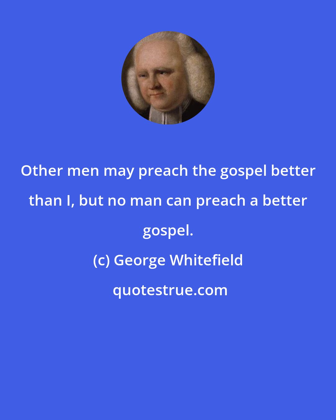 George Whitefield: Other men may preach the gospel better than I, but no man can preach a better gospel.