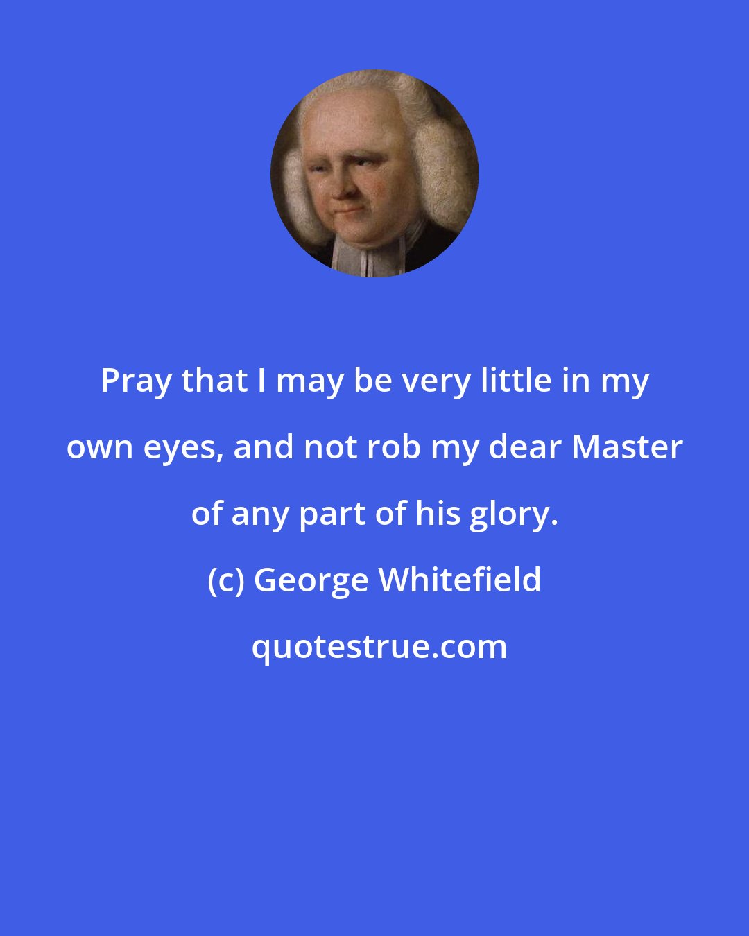 George Whitefield: Pray that I may be very little in my own eyes, and not rob my dear Master of any part of his glory.