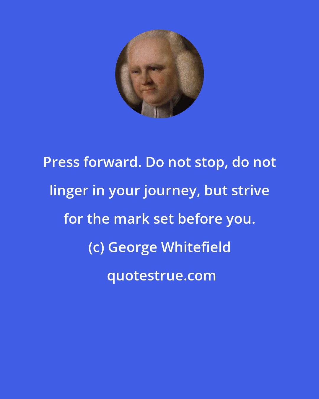 George Whitefield: Press forward. Do not stop, do not linger in your journey, but strive for the mark set before you.