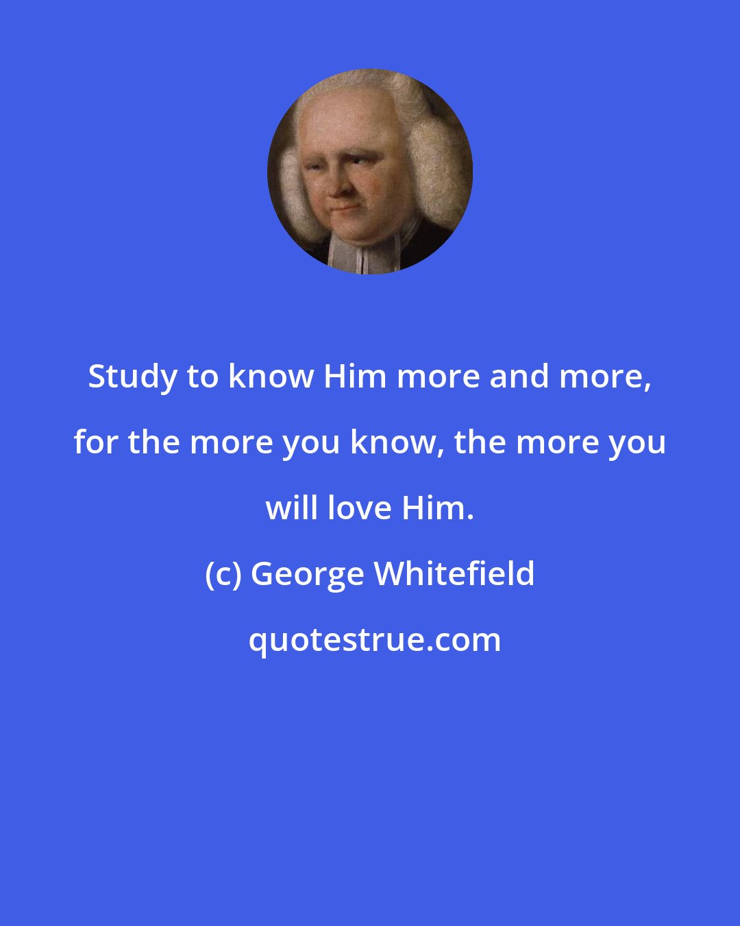 George Whitefield: Study to know Him more and more, for the more you know, the more you will love Him.