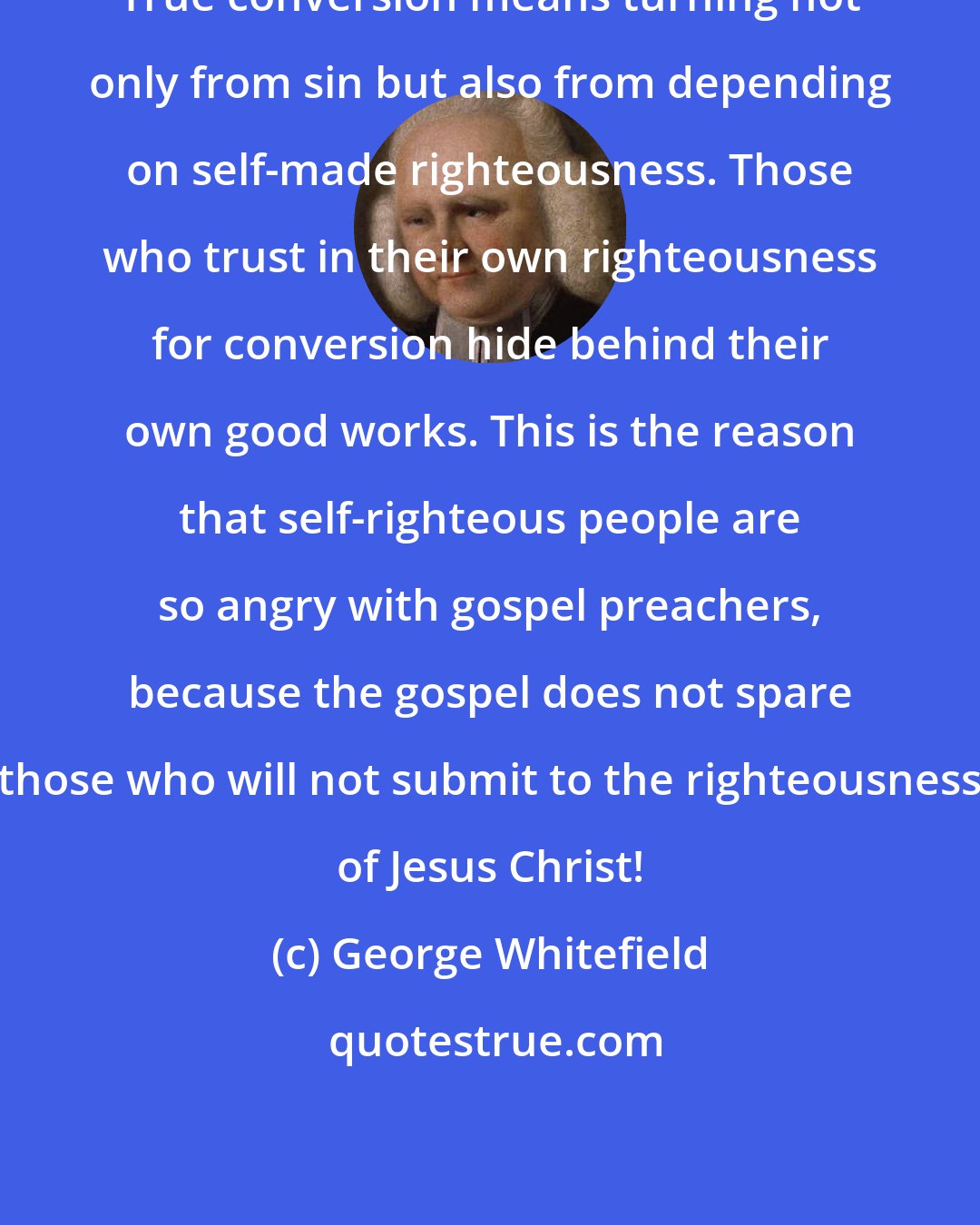 George Whitefield: True conversion means turning not only from sin but also from depending on self-made righteousness. Those who trust in their own righteousness for conversion hide behind their own good works. This is the reason that self-righteous people are so angry with gospel preachers, because the gospel does not spare those who will not submit to the righteousness of Jesus Christ!