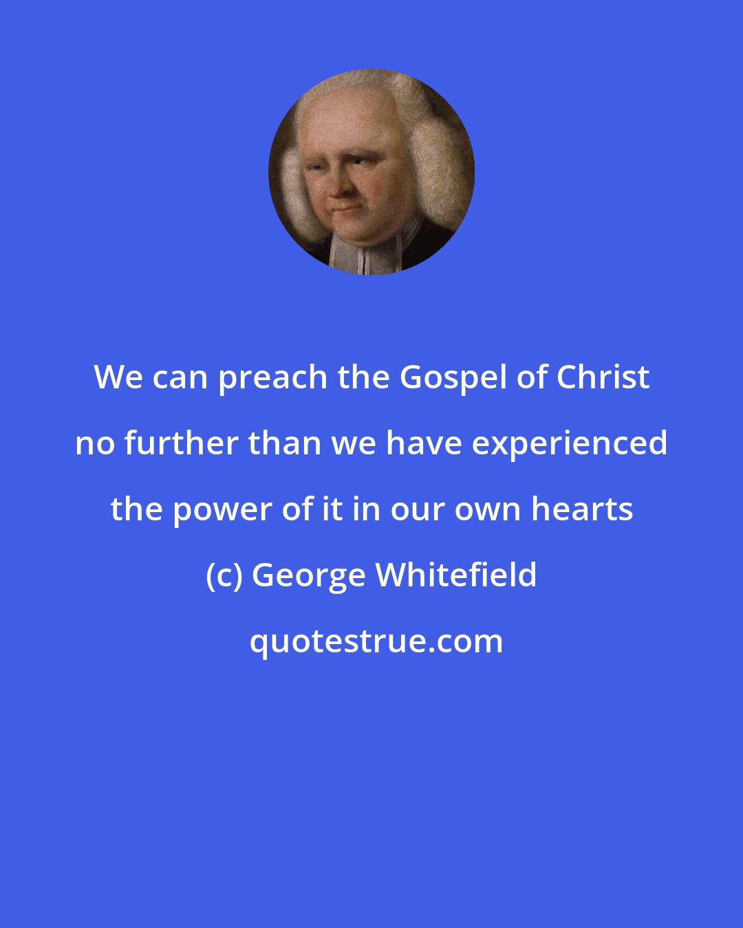 George Whitefield: We can preach the Gospel of Christ no further than we have experienced the power of it in our own hearts