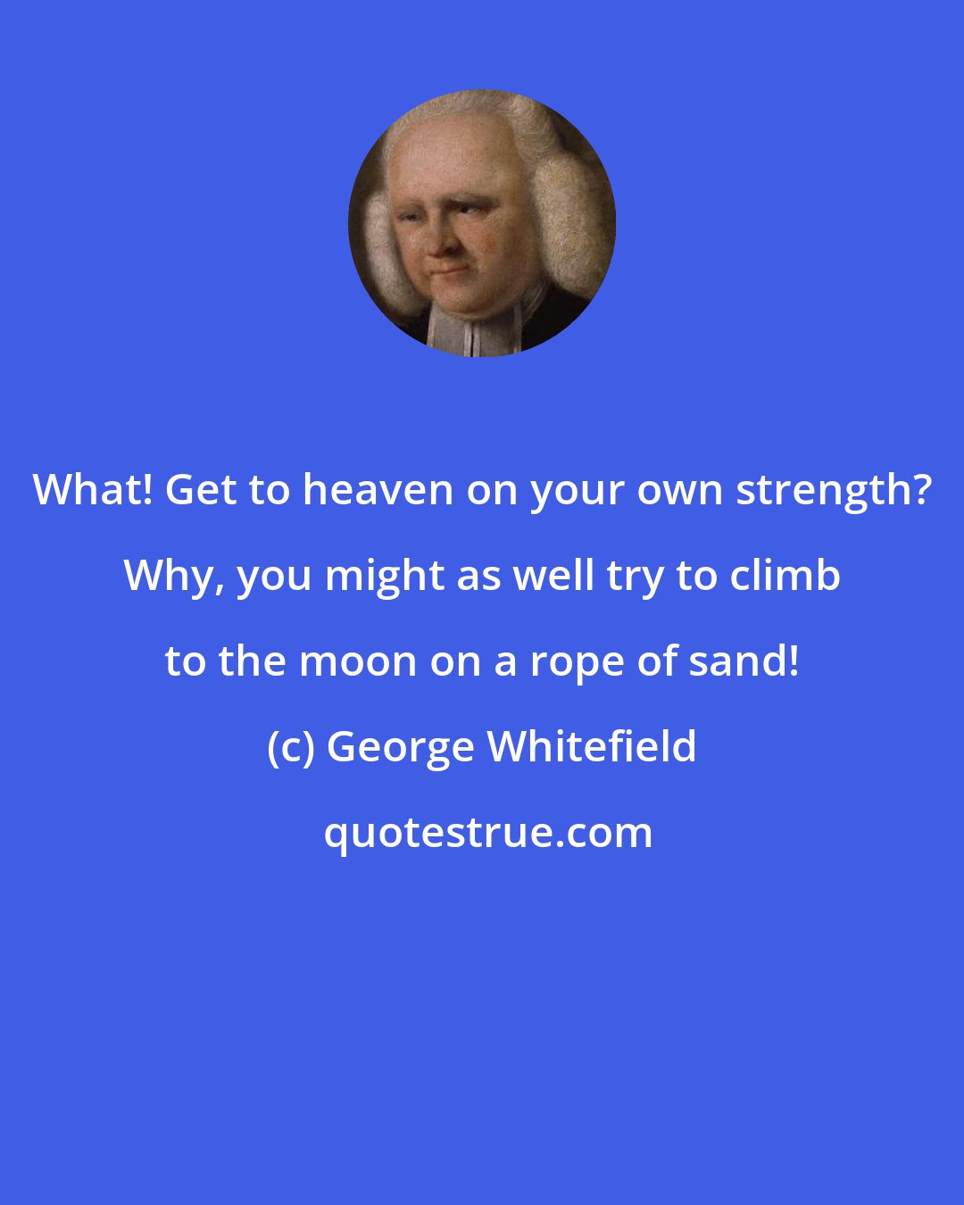 George Whitefield: What! Get to heaven on your own strength? Why, you might as well try to climb to the moon on a rope of sand!