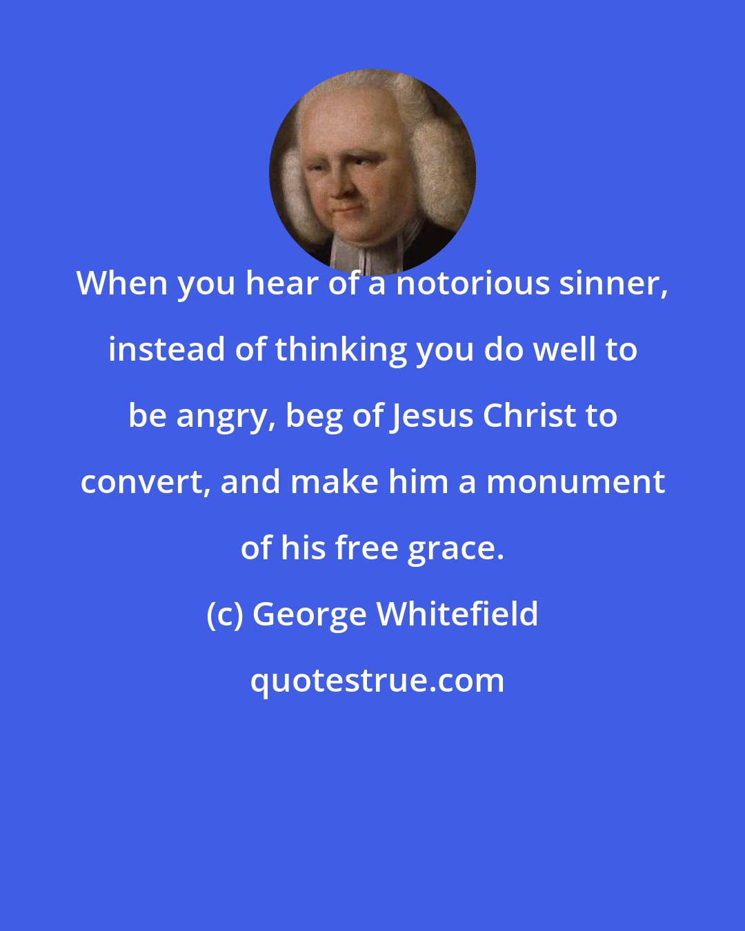 George Whitefield: When you hear of a notorious sinner, instead of thinking you do well to be angry, beg of Jesus Christ to convert, and make him a monument of his free grace.