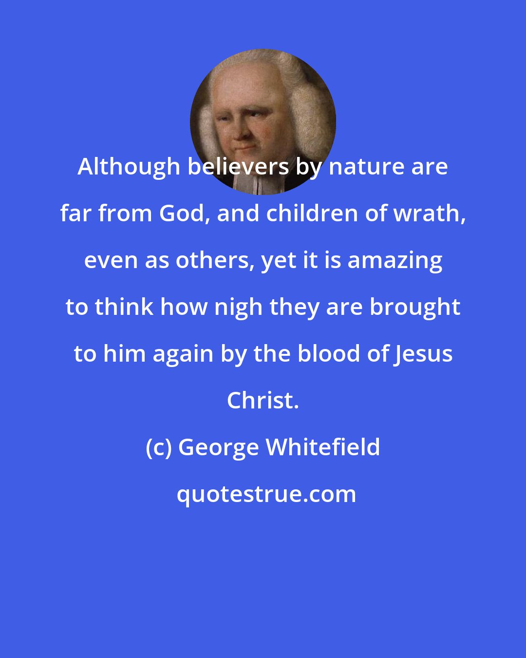 George Whitefield: Although believers by nature are far from God, and children of wrath, even as others, yet it is amazing to think how nigh they are brought to him again by the blood of Jesus Christ.