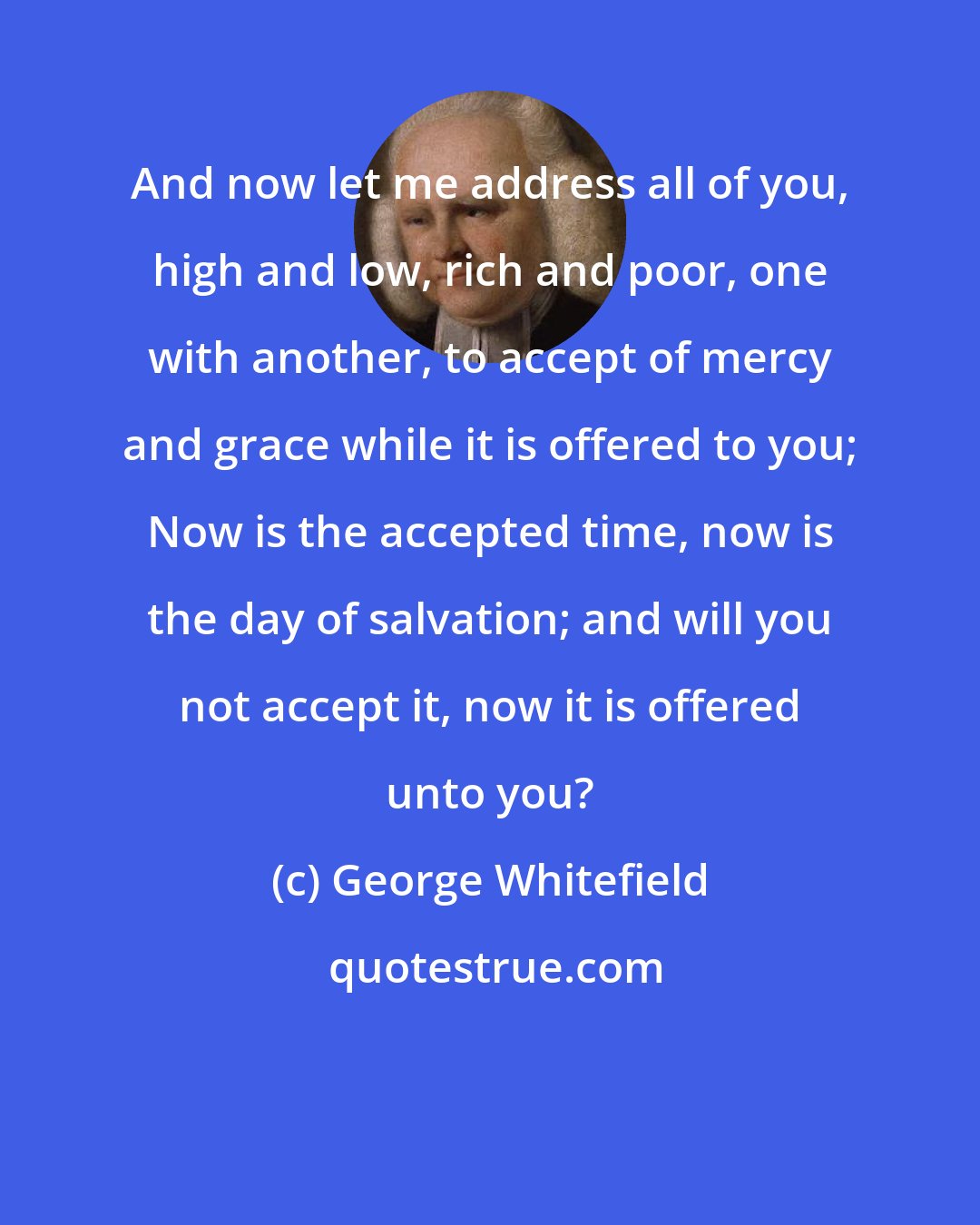 George Whitefield: And now let me address all of you, high and low, rich and poor, one with another, to accept of mercy and grace while it is offered to you; Now is the accepted time, now is the day of salvation; and will you not accept it, now it is offered unto you?