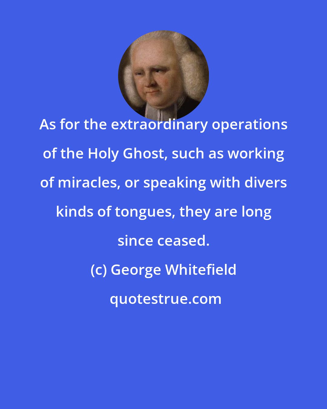 George Whitefield: As for the extraordinary operations of the Holy Ghost, such as working of miracles, or speaking with divers kinds of tongues, they are long since ceased.