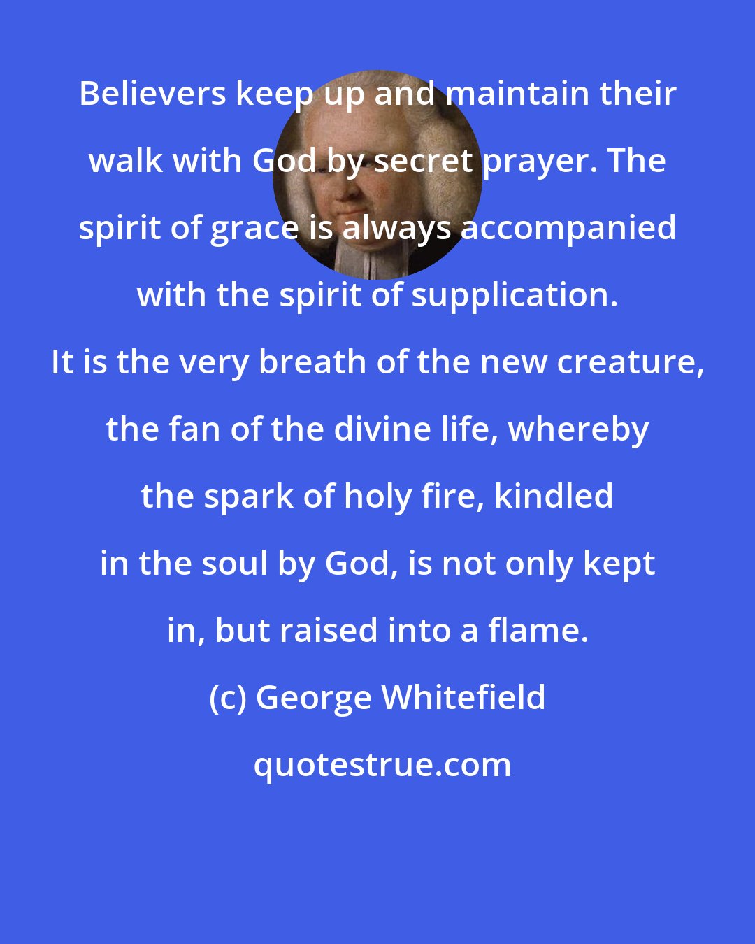 George Whitefield: Believers keep up and maintain their walk with God by secret prayer. The spirit of grace is always accompanied with the spirit of supplication. It is the very breath of the new creature, the fan of the divine life, whereby the spark of holy fire, kindled in the soul by God, is not only kept in, but raised into a flame.