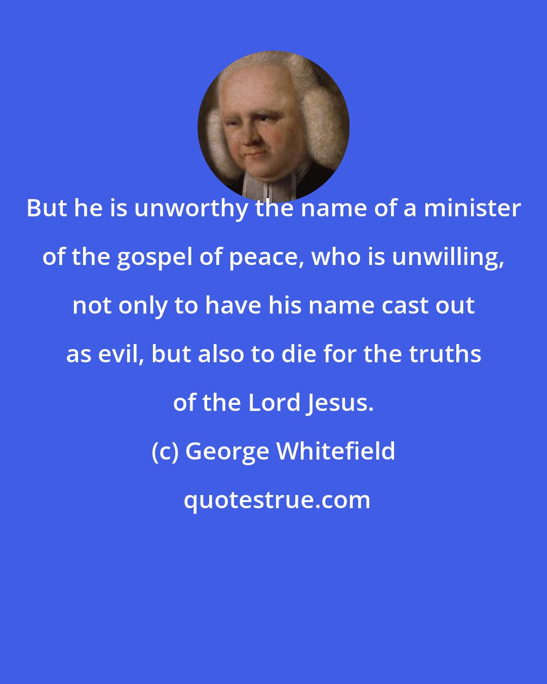 George Whitefield: But he is unworthy the name of a minister of the gospel of peace, who is unwilling, not only to have his name cast out as evil, but also to die for the truths of the Lord Jesus.